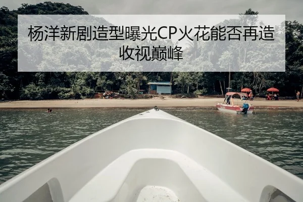 杨洋新剧造型曝光CP火花能否再造收视巅峰